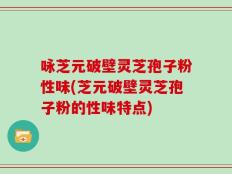 咏芝元破壁灵芝孢子粉性味(芝元破壁灵芝孢子粉的性味特点)