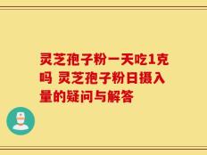 灵芝孢子粉一天吃1克吗 灵芝孢子粉日摄入量的疑问与解答