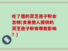 吃了借的灵芝孢子粉会怎样(食用他人提供的灵芝孢子粉有哪些影响？)