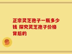 正宗灵芝孢子一瓶多少钱 探究灵芝孢子价格背后的