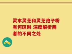 灵木灵芝和灵芝孢子粉有何区别 深度解析两者的不同之处