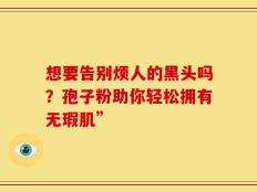 想要告别烦人的黑头吗？孢子粉助你轻松拥有无瑕肌”