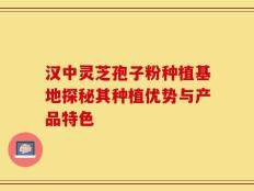 汉中灵芝孢子粉种植基地探秘其种植优势与产品特色