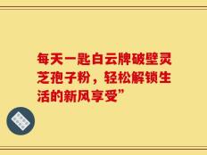 每天一匙白云牌破壁灵芝孢子粉，轻松解锁生活的新风享受”