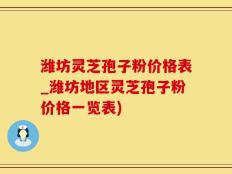 潍坊灵芝孢子粉价格表_潍坊地区灵芝孢子粉价格一览表)