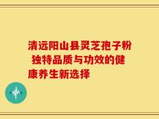清远阳山县灵芝孢子粉 独特品质与功效的健康养生新选择