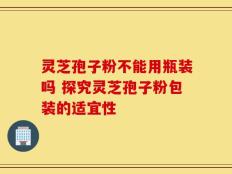 灵芝孢子粉不能用瓶装吗 探究灵芝孢子粉包装的适宜性