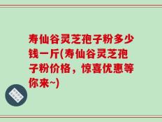 寿仙谷灵芝孢子粉多少钱一斤(寿仙谷灵芝孢子粉价格，惊喜优惠等你来~)