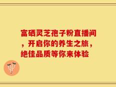 富硒灵芝孢子粉直播间，开启你的养生之旅，绝佳品质等你来体验