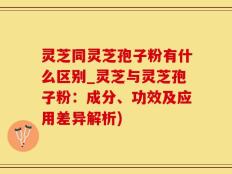 灵芝同灵芝孢子粉有什么区别_灵芝与灵芝孢子粉：成分、功效及应用差异解析)