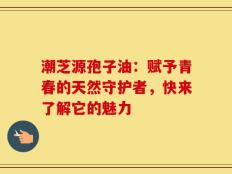 潮芝源孢子油：赋予青春的天然守护者，快来了解它的魅力