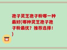 孢子灵芝孢子粉哪一种最好(哪种灵芝孢子孢子粉最优？推荐选择！)