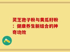 灵芝孢子粉与黄瓜籽粉：健康养生新组合的神奇功效