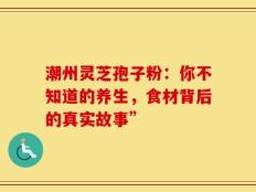 潮州灵芝孢子粉：你不知道的养生，食材背后的真实故事”