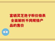 富硒灵芝孢子粉价格表 全面解析不同规格产品的售价