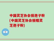 中国灵芝协会捐孢子粉(中国灵芝协会捐赠灵芝孢子粉)