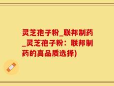 灵芝孢子粉_联邦制药_灵芝孢子粉：联邦制药的高品质选择)