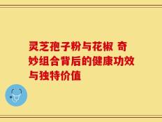 灵芝孢子粉与花椒 奇妙组合背后的健康功效与独特价值