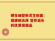 朗生破壁粉灵芝胶囊：健康新选择 营养滋补的优质保健品