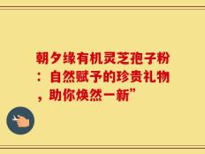 朝夕缘有机灵芝孢子粉：自然赋予的珍贵礼物，助你焕然一新”