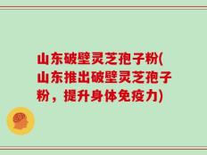 山东破壁灵芝孢子粉(山东推出破壁灵芝孢子粉，提升身体免疫力)
