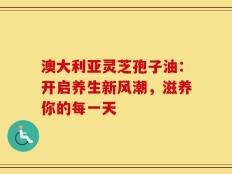 澳大利亚灵芝孢子油：开启养生新风潮，滋养你的每一天