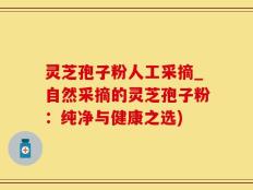 灵芝孢子粉人工采摘_自然采摘的灵芝孢子粉：纯净与健康之选)