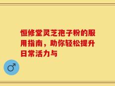 恒修堂灵芝孢子粉的服用指南，助你轻松提升日常活力与