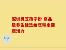 深圳灵芝孢子粉 高品质养生佳选给您带来健康活力
