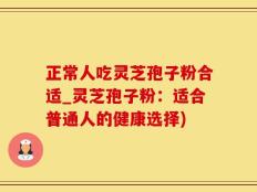正常人吃灵芝孢子粉合适_灵芝孢子粉：适合普通人的健康选择)
