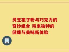 灵芝孢子粉与巧克力的奇妙组合 带来独特的健康与美味新体验