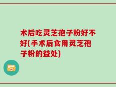 术后吃灵芝孢子粉好不好(手术后食用灵芝孢子粉的益处)