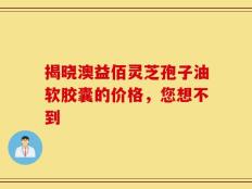 揭晓澳益佰灵芝孢子油软胶囊的价格，您想不到