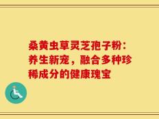 桑黄虫草灵芝孢子粉：养生新宠，融合多种珍稀成分的健康瑰宝