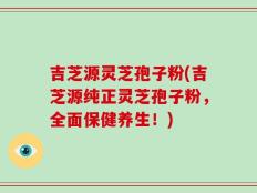 吉芝源灵芝孢子粉(吉芝源纯正灵芝孢子粉，全面保健养生！)
