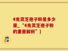 4克灵芝孢子粉是多少量_“4克灵芝孢子粉的重量解析”)