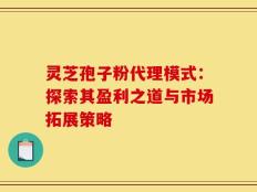 灵芝孢子粉代理模式：探索其盈利之道与市场拓展策略