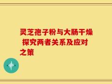 灵芝孢子粉与大肠干燥 探究两者关系及应对之策