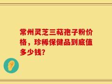 常州灵芝三萜孢子粉价格，珍稀保健品到底值多少钱？