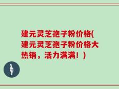 建元灵芝孢子粉价格(建元灵芝孢子粉价格大热销，活力满满！)