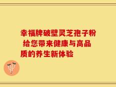 幸福牌破壁灵芝孢子粉 给您带来健康与高品质的养生新体验