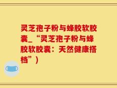 灵芝孢子粉与蜂胶软胶囊_“灵芝孢子粉与蜂胶软胶囊：天然健康搭档”)