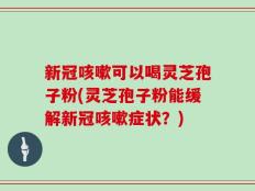 新冠咳嗽可以喝灵芝孢子粉(灵芝孢子粉能缓解新冠咳嗽症状？)