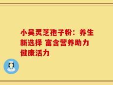 小吴灵芝孢子粉：养生新选择 富含营养助力健康活力