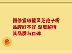 恒修堂破壁灵芝孢子粉品牌好不好 深度解析其品质与口碑