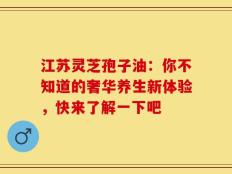 江苏灵芝孢子油：你不知道的奢华养生新体验，快来了解一下吧