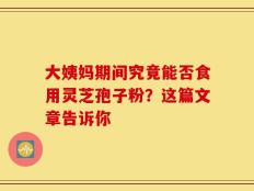 大姨妈期间究竟能否食用灵芝孢子粉？这篇文章告诉你