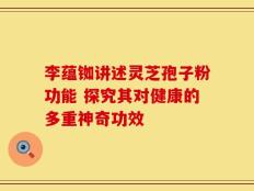 李蕴铷讲述灵芝孢子粉功能 探究其对健康的多重神奇功效