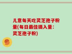 儿意每天吃灵芝孢子粉量(每日最佳摄入量：灵芝孢子粉)