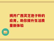 揭开广西灵芝孢子粉的应用，助你提升生活质量新体验